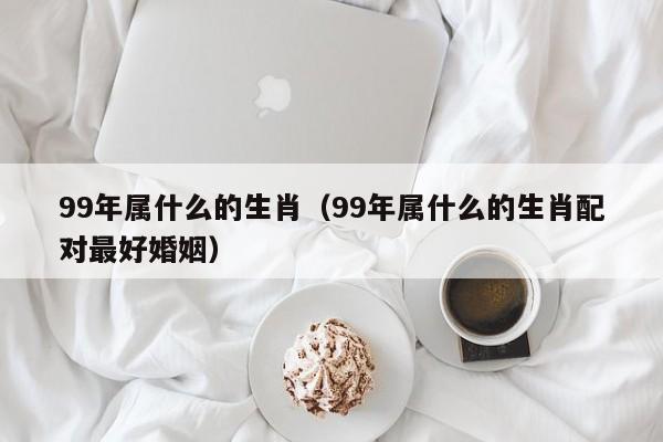 99年属什么的生肖（99年属什么的生肖配对最好婚姻）