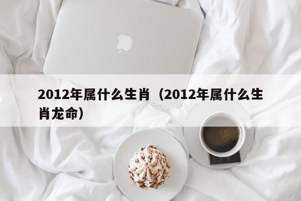 2012年属什么生肖（2012年属什么生肖龙命）