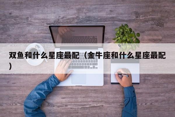 双鱼和什么星座最配（金牛座和什么星座最配）