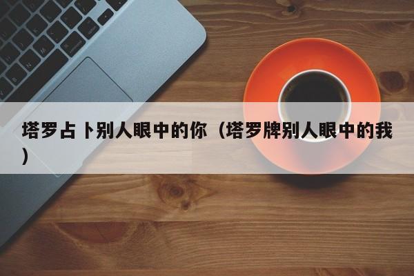 塔罗占卜别人眼中的你（塔罗牌别人眼中的我）