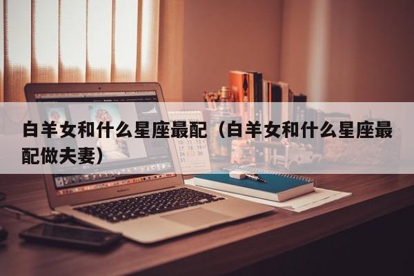 白羊女和什么星座最配（白羊女和什么星座最配做夫妻）