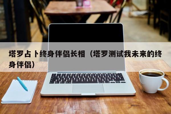 塔罗占卜终身伴侣长相（塔罗测试我未来的终身伴侣）