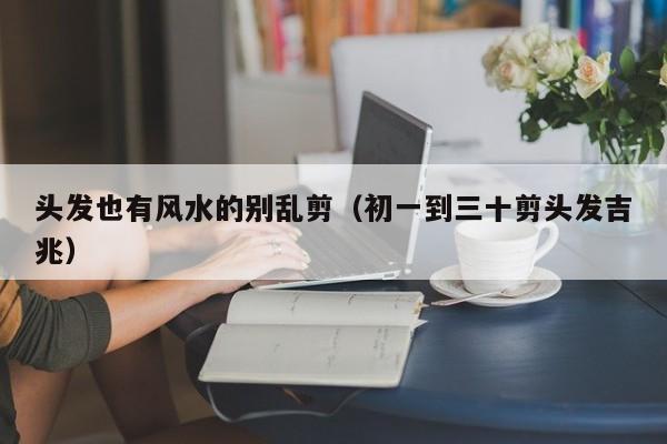 头发也有风水的别乱剪（初一到三十剪头发吉兆）