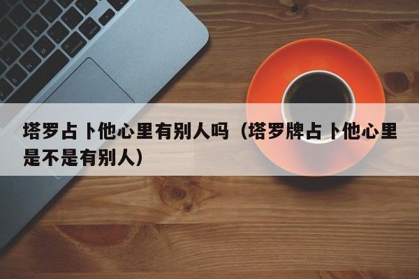 塔罗占卜他心里有别人吗（塔罗牌占卜他心里是不是有别人）