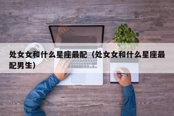处女女和什么星座最配（处女女和什么星座最配男生）