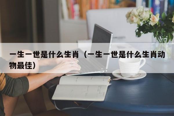 一生一世是什么生肖（一生一世是什么生肖动物最佳）