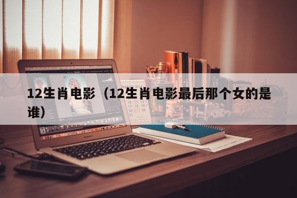 12生肖电影（12生肖电影最后那个女的是谁）