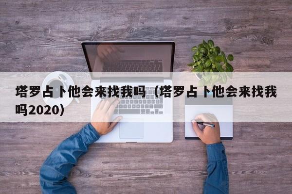 塔罗占卜他会来找我吗（塔罗占卜他会来找我吗2020）
