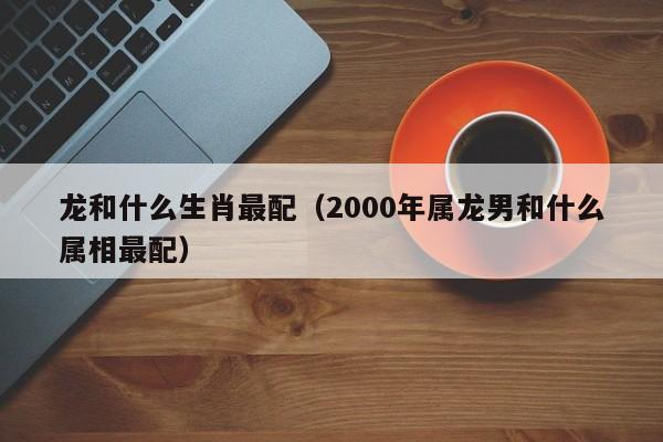 龙和什么生肖最配（2000年属龙男和什么属相最配）