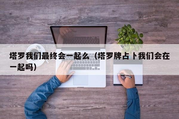 塔罗我们最终会一起么（塔罗牌占卜我们会在一起吗）
