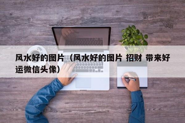 风水好的图片（风水好的图片 招财 带来好运微信头像）