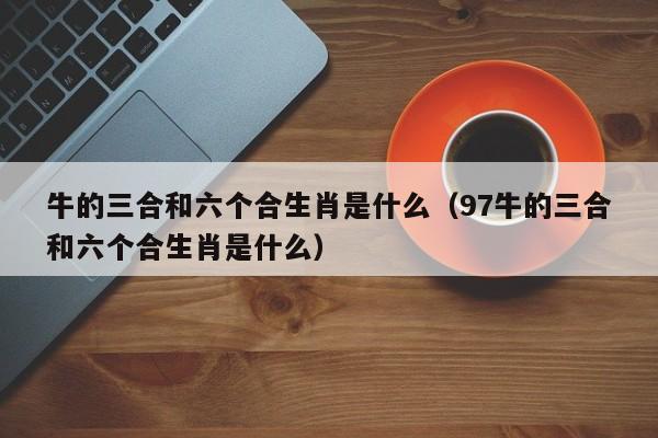 牛的三合和六个合生肖是什么（97牛的三合和六个合生肖是什么）