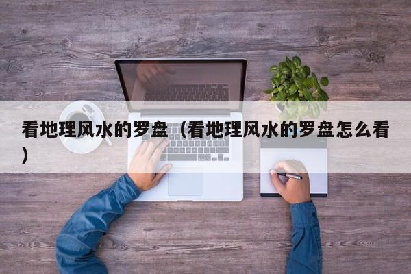 看地理风水的罗盘（看地理风水的罗盘怎么看）