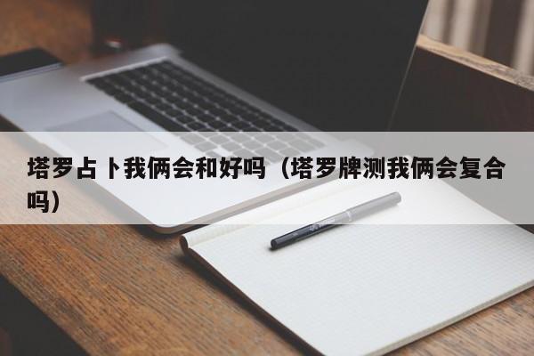 塔罗占卜我俩会和好吗（塔罗牌测我俩会复合吗）