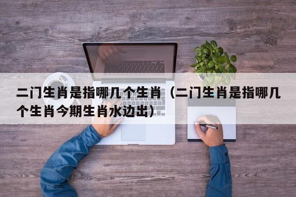 二门生肖是指哪几个生肖（二门生肖是指哪几个生肖今期生肖水边出）