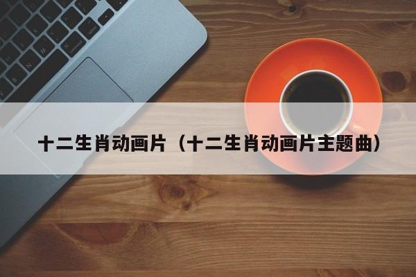 十二生肖动画片（十二生肖动画片主题曲）