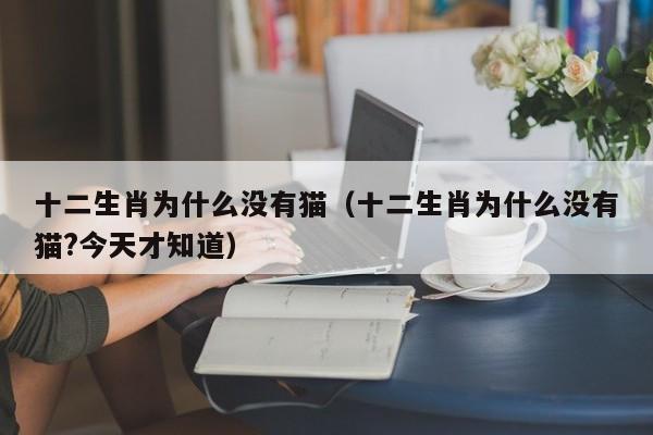 十二生肖为什么没有猫（十二生肖为什么没有猫?今天才知道）