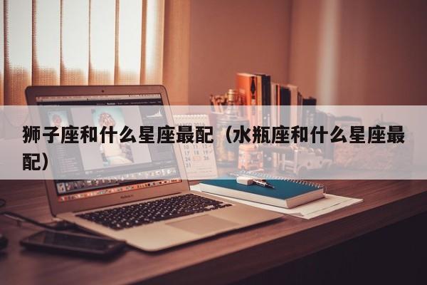 狮子座和什么星座最配（水瓶座和什么星座最配）