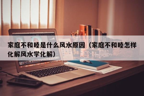 家庭不和睦是什么风水原因（家庭不和睦怎样化解风水学化解）