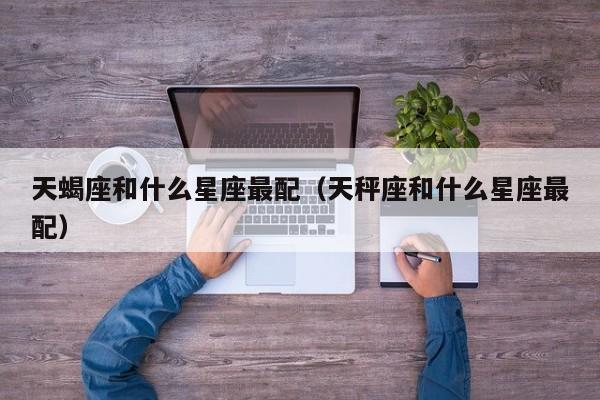 天蝎座和什么星座最配（天秤座和什么星座最配）