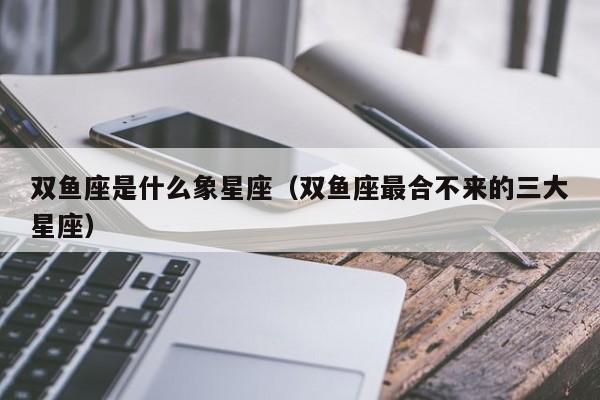 双鱼座是什么象星座（双鱼座最合不来的三大星座）