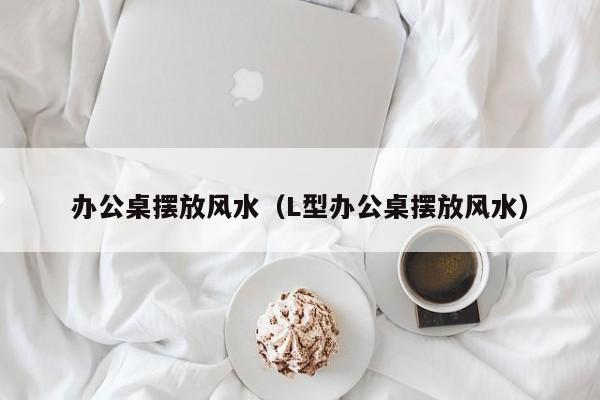 办公桌摆放风水（L型办公桌摆放风水）