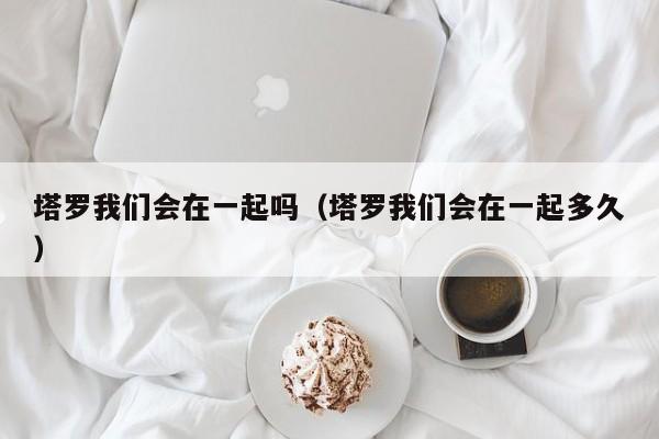 塔罗我们会在一起吗（塔罗我们会在一起多久）