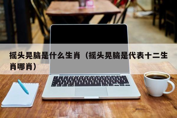 摇头晃脑是什么生肖（摇头晃脑是代表十二生肖哪肖）