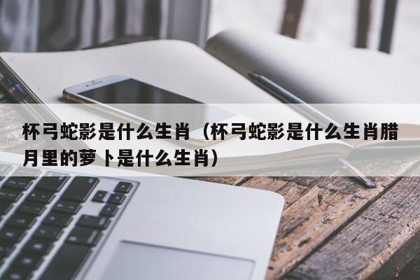 杯弓蛇影是什么生肖（杯弓蛇影是什么生肖腊月里的萝卜是什么生肖）
