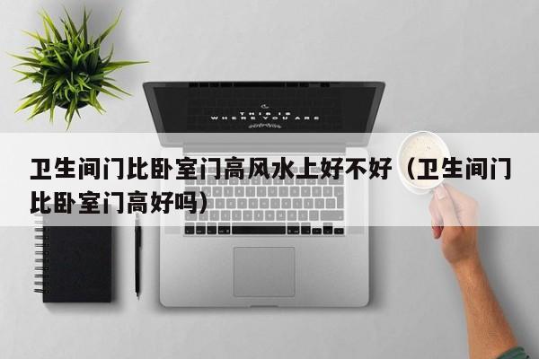 卫生间门比卧室门高风水上好不好（卫生间门比卧室门高好吗）