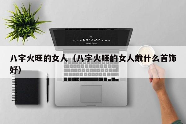 八字火旺的女人（八字火旺的女人戴什么首饰好）