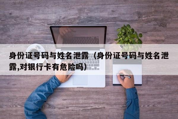 身份证号码与姓名泄露（身份证号码与姓名泄露,对银行卡有危险吗）