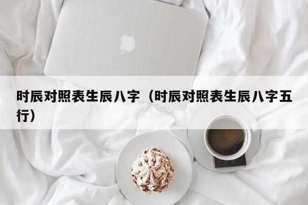 时辰对照表生辰八字（时辰对照表生辰八字五行）