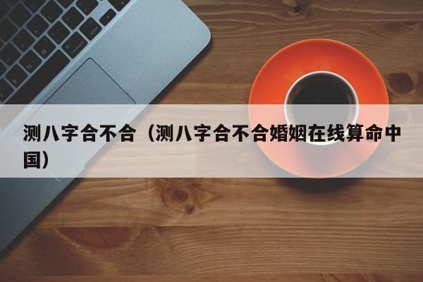 测八字合不合（测八字合不合婚姻在线算命中国）